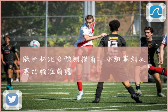 欧洲杯比分预测指南：小组赛到决赛的精准前瞻